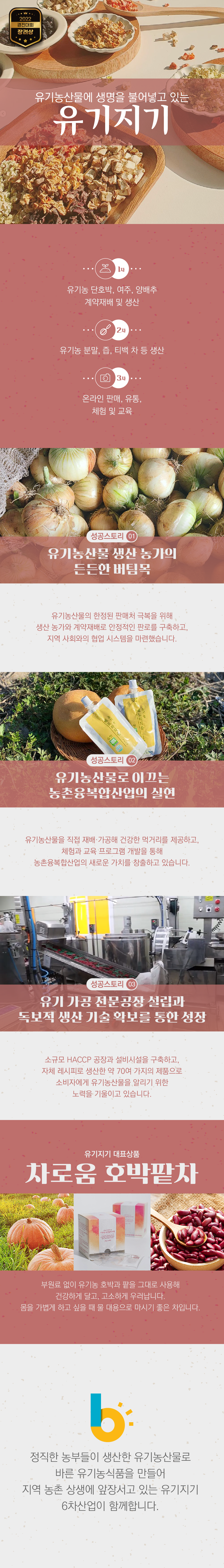 2022 경진대회 장려상
유기농산물에 생명을 붙어넣고 있는 유기지기
1차 유기농 단호박, 여주, 양배추 계약재배 및 생산
2차 유기농 분말, 즙, 티백 차 등 생산
3차 온라인 판매, 유통, 체험 및 교육
성공스토리 01 유기농산물 생산 농가의 든든한 버팀목
유기농농산물의 한전된 판매처 극복을 위해 생산 농가와 계약재배로 안정적인 판로를 구축하고, 지역 사회와의 협업 시스템을 마련했습니다.
성공스토리 02 유기농산물로 이끄는 농촌융복합산업의 실현
유기농산물을 직접 재배 가공해 건강한 먹거리를 제공하고, 체험과 교육 프로그램 개발을 통해 농촌융복합산업의 새로운 가치를 창출하고 있습니다.
성공스토리 03 유기 가공 전문공장 설립과 독보적 생산 기술 확보를 통한 성장
소규모 HACCP 공장과 설비시설을 구축하고, 자체 레시피로 생산한 약 70여 가지의 제품으로 소비자에게 유기농산물을 알리기 위한 노력을 기울이고 있습니다.
유기지기 대표상품 차로움 호박밭차
부원료 없이 유기농 호박과 팥을 그대로 사용해 건강하게 달고, 고소하게 우러납니다.
몸을 가볍게 하고 싶을 때 물 대용으로 마시기 좋은 차입니다.
정직한 농부들이 생산한 유기농산물로 바른 유기농식품을 만들어 지역 농촌 상생에 앞장서고 있는 유기지기 6차산업이 함께합니다.